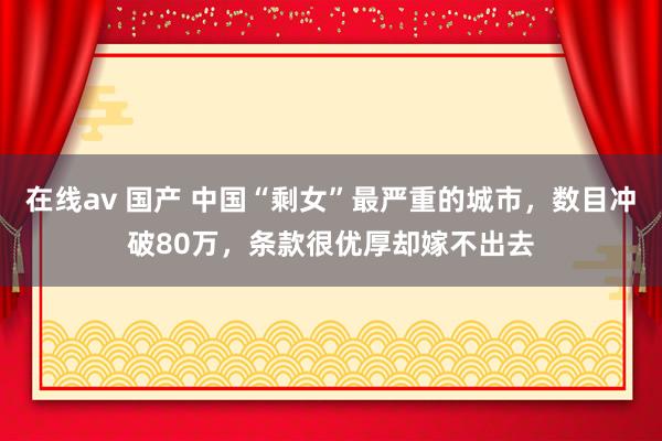 在线av 国产 中国“剩女”最严重的城市，数目冲破80万，条款很优厚却嫁不出去