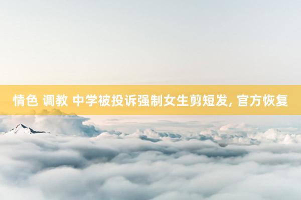 情色 调教 中学被投诉强制女生剪短发， 官方恢复