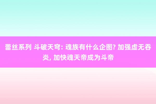 蕾丝系列 斗破天穹: 魂族有什么企图? 加强虚无吞炎， 加快魂天帝成为斗帝