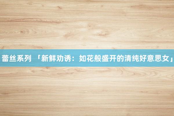 蕾丝系列 「新鲜劝诱：如花般盛开的清纯好意思女」