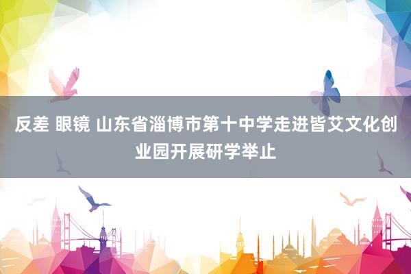 反差 眼镜 山东省淄博市第十中学走进皆艾文化创业园开展研学举止