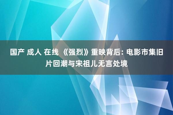 国产 成人 在线 《强烈》重映背后: 电影市集旧片回潮与宋祖儿无言处境