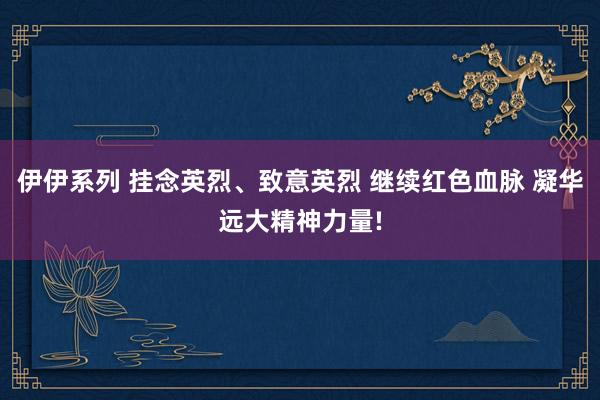 伊伊系列 挂念英烈、致意英烈 继续红色血脉 凝华远大精神力量!
