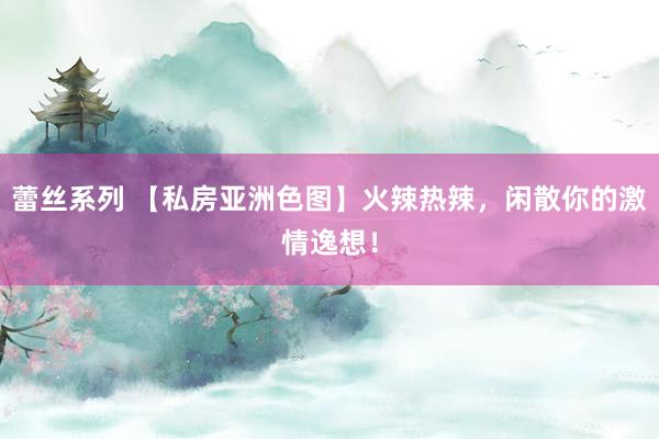 蕾丝系列 【私房亚洲色图】火辣热辣，闲散你的激情逸想！