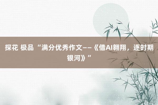 探花 极品 “满分优秀作文——《借AI翱翔，逐时期银河》”