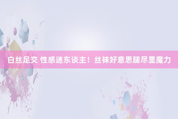 白丝足交 性感迷东谈主！丝袜好意思腿尽显魔力