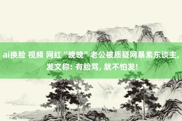 ai换脸 视频 网红“晚晚”老公被质疑网暴素东谈主, 发文称: 有脸骂, 就不怕发!