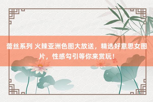 蕾丝系列 火辣亚洲色图大放送，精选好意思女图片，性感勾引等你来赏玩！