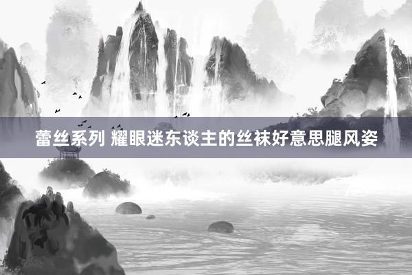 蕾丝系列 耀眼迷东谈主的丝袜好意思腿风姿