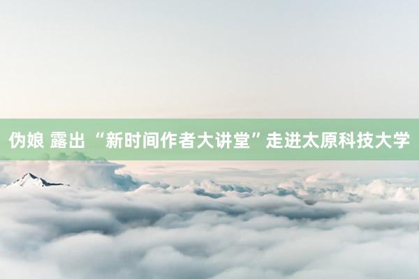 伪娘 露出 “新时间作者大讲堂”走进太原科技大学