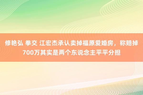 修艳弘 拳交 江宏杰承认卖掉福原爱婚房，称赔掉700万其实是两个东说念主平平分担