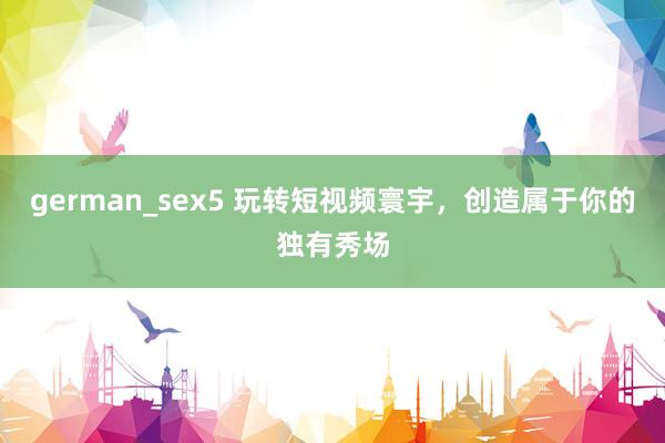 german_sex5 玩转短视频寰宇，创造属于你的独有秀场