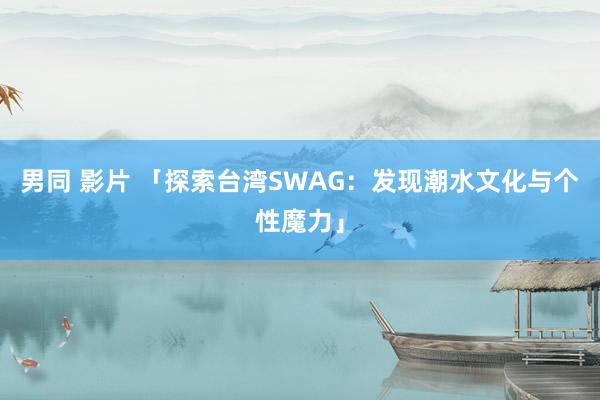 男同 影片 「探索台湾SWAG：发现潮水文化与个性魔力」