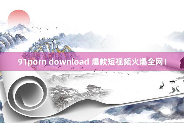 91porn download 爆款短视频火爆全网！