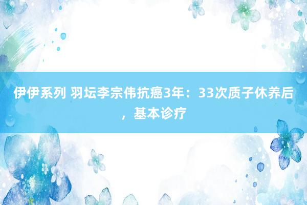 伊伊系列 羽坛李宗伟抗癌3年：33次质子休养后，基本诊疗