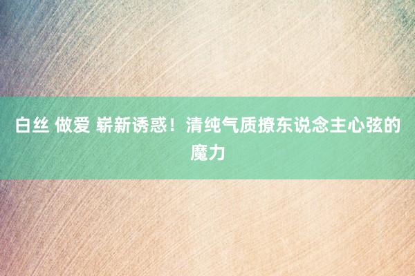 白丝 做爱 崭新诱惑！清纯气质撩东说念主心弦的魔力