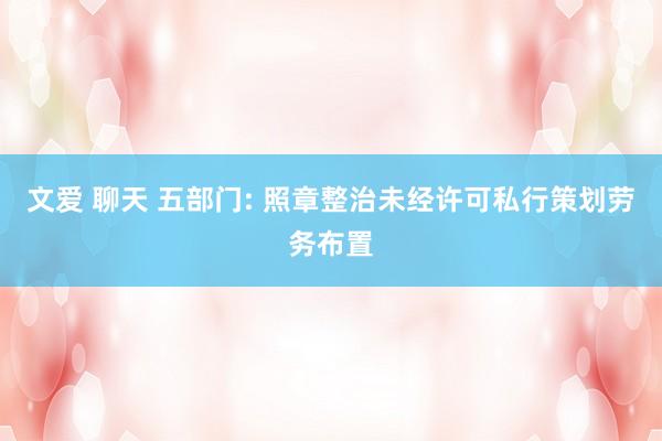 文爱 聊天 五部门: 照章整治未经许可私行策划劳务布置