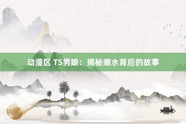 动漫区 TS男娘：揭秘潮水背后的故事