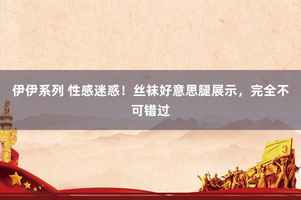 伊伊系列 性感迷惑！丝袜好意思腿展示，完全不可错过
