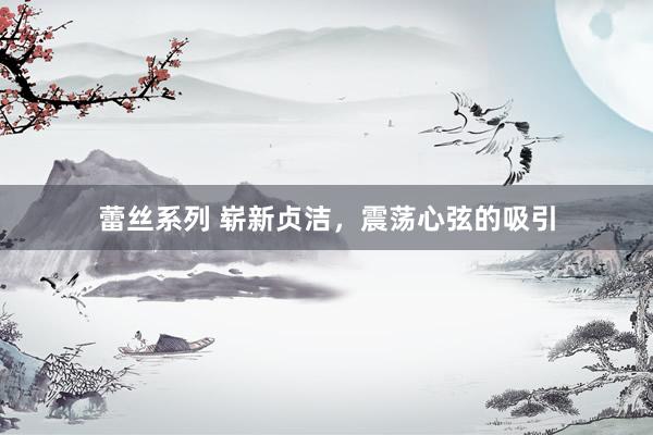 蕾丝系列 崭新贞洁，震荡心弦的吸引