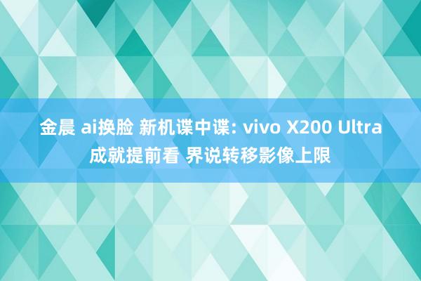 金晨 ai换脸 新机谍中谍: vivo X200 Ultra成就提前看 界说转移影像上限