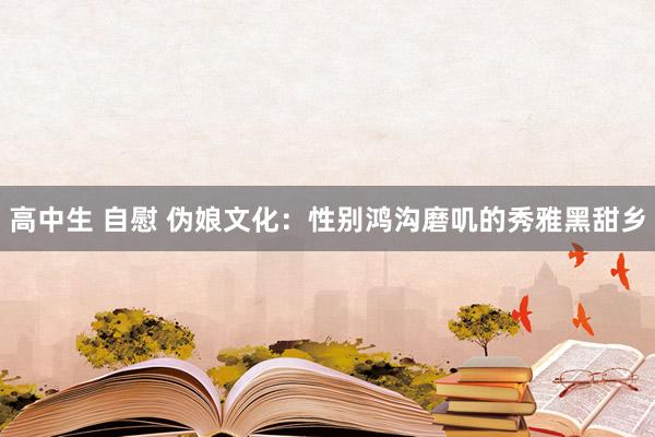 高中生 自慰 伪娘文化：性别鸿沟磨叽的秀雅黑甜乡