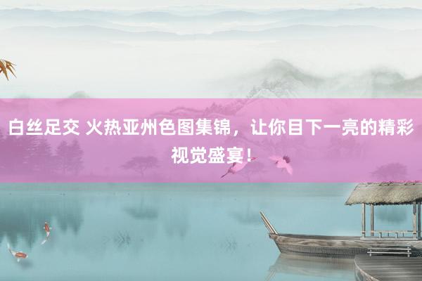 白丝足交 火热亚州色图集锦，让你目下一亮的精彩视觉盛宴！