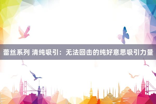 蕾丝系列 清纯吸引：无法回击的纯好意思吸引力量