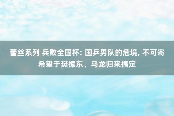 蕾丝系列 兵败全国杯: 国乒男队的危境， 不可寄希望于樊振东、马龙归来搞定