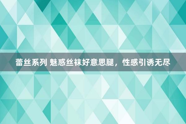 蕾丝系列 魅惑丝袜好意思腿，性感引诱无尽