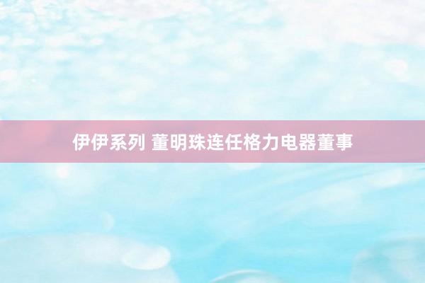 伊伊系列 董明珠连任格力电器董事