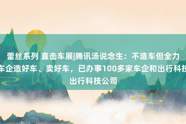 蕾丝系列 直击车展|腾讯汤说念生：不造车但全力协助车企造好车、卖好车，已办事100多家车企和出行科技公司