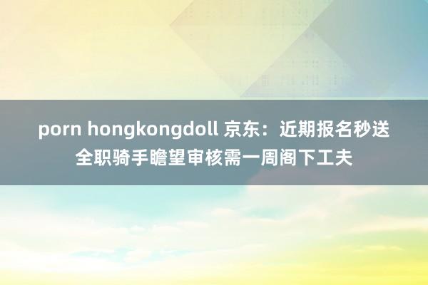 porn hongkongdoll 京东：近期报名秒送全职骑手瞻望审核需一周阁下工夫