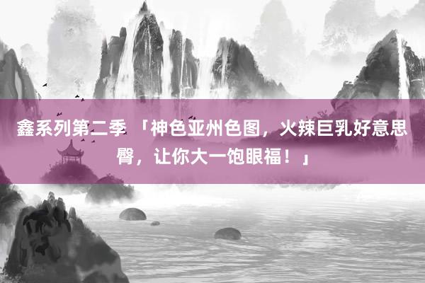 鑫系列第二季 「神色亚州色图，火辣巨乳好意思臀，让你大一饱眼福！」