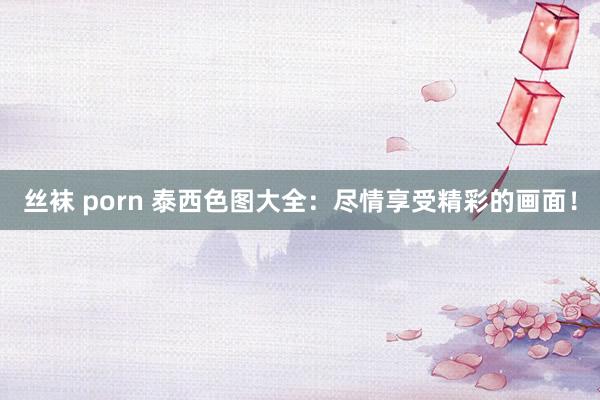 丝袜 porn 泰西色图大全：尽情享受精彩的画面！