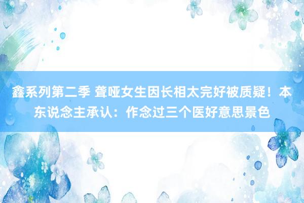 鑫系列第二季 聋哑女生因长相太完好被质疑！本东说念主承认：作念过三个医好意思景色