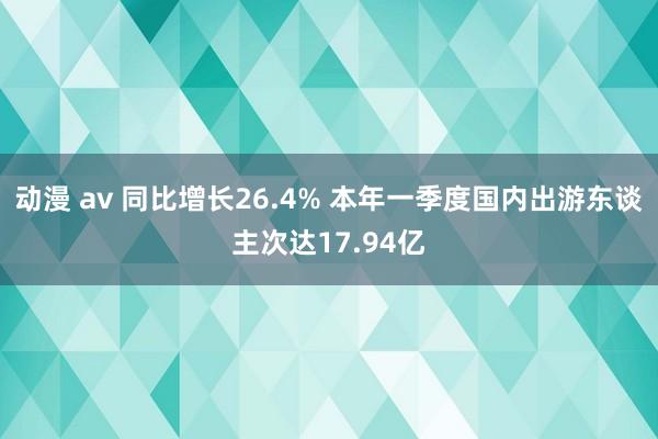 动漫 av 同比增长26.4% 本年一季度国内出游东谈主次达17.94亿
