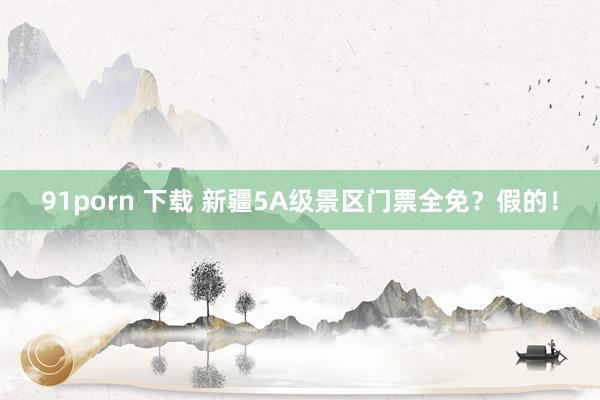 91porn 下载 新疆5A级景区门票全免？假的！
