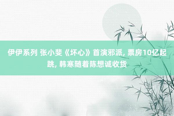 伊伊系列 张小斐《坏心》首演邪派， 票房10亿起跳， 韩寒随着陈想诚收货