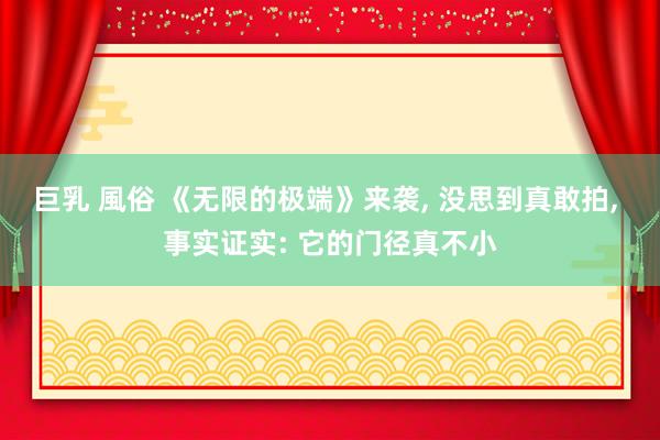 巨乳 風俗 《无限的极端》来袭， 没思到真敢拍， 事实证实: 它的门径真不小