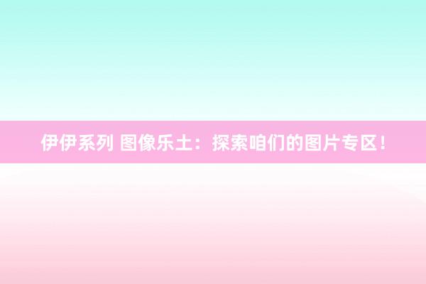伊伊系列 图像乐土：探索咱们的图片专区！