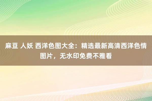 麻豆 人妖 西洋色图大全：精选最新高清西洋色情图片，无水印免费不雅看