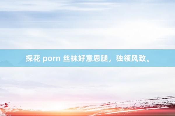 探花 porn 丝袜好意思腿，独领风致。