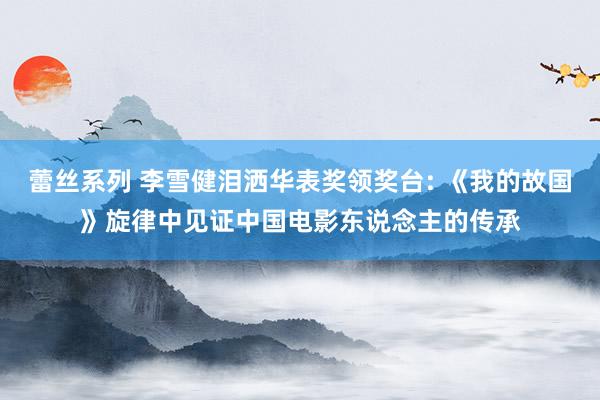 蕾丝系列 李雪健泪洒华表奖领奖台: 《我的故国》旋律中见证中国电影东说念主的传承