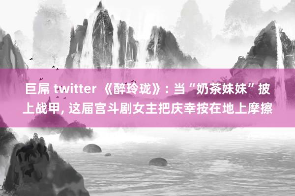 巨屌 twitter 《醉玲珑》: 当“奶茶妹妹”披上战甲， 这届宫斗剧女主把庆幸按在地上摩擦