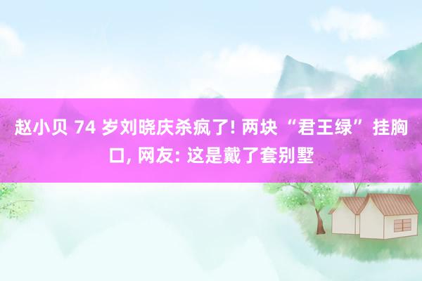 赵小贝 74 岁刘晓庆杀疯了! 两块 “君王绿” 挂胸口， 网友: 这是戴了套别墅