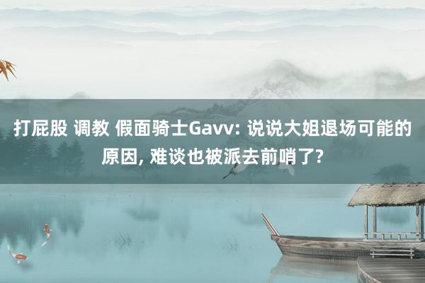 打屁股 调教 假面骑士Gavv: 说说大姐退场可能的原因， 难谈也被派去前哨了?