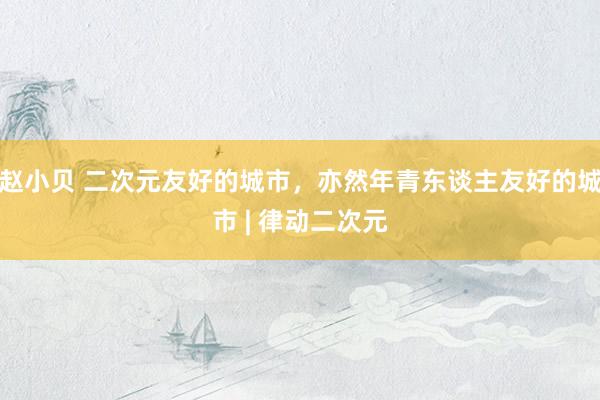 赵小贝 二次元友好的城市，亦然年青东谈主友好的城市 | 律动二次元