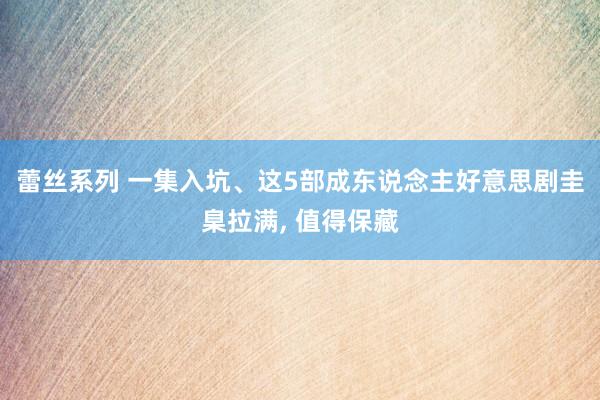 蕾丝系列 一集入坑、这5部成东说念主好意思剧圭臬拉满， 值得保藏
